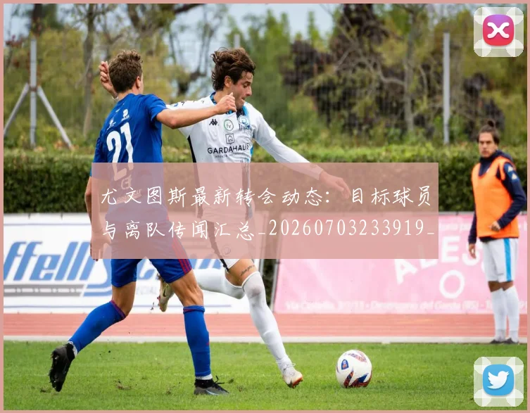 尤文图斯最新转会动态：目标球员与离队传闻汇总_20260703233919_20260722151443