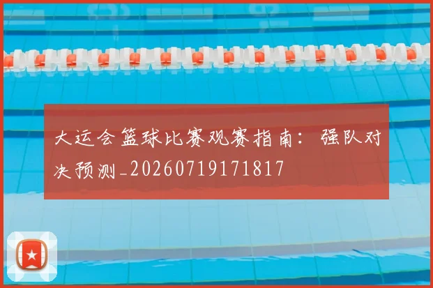 大运会篮球比赛观赛指南：强队对决预测_20260719171817