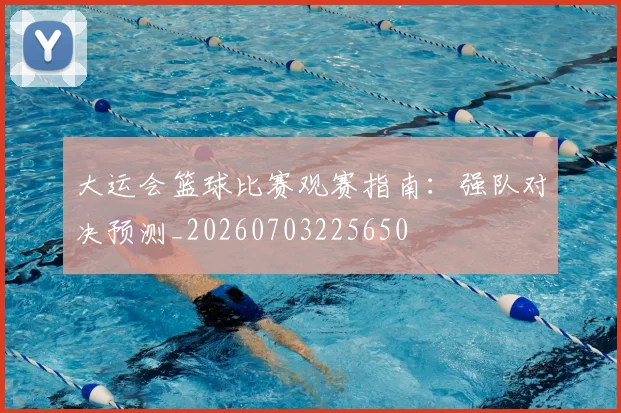 大运会篮球比赛观赛指南:强队对决预测_20260703225650