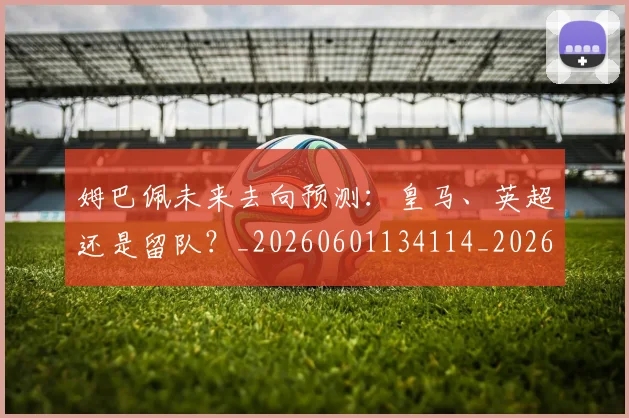 姆巴佩未来去向预测：皇马、英超还是留队？_20260601134114_20260720185851