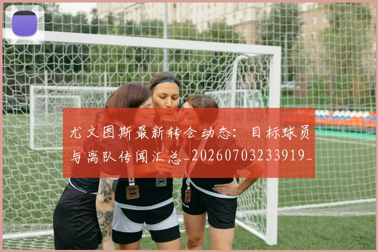 尤文图斯最新转会动态:目标球员与离队传闻汇总_20260703233919_20260722151443
