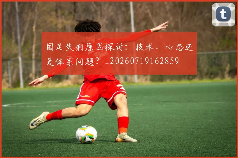 国足失利原因探讨：技术、心态还是体系问题？_20260719162859