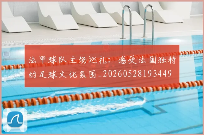 法甲球队主场巡礼:感受法国独特的足球文化氛围_20260528193449