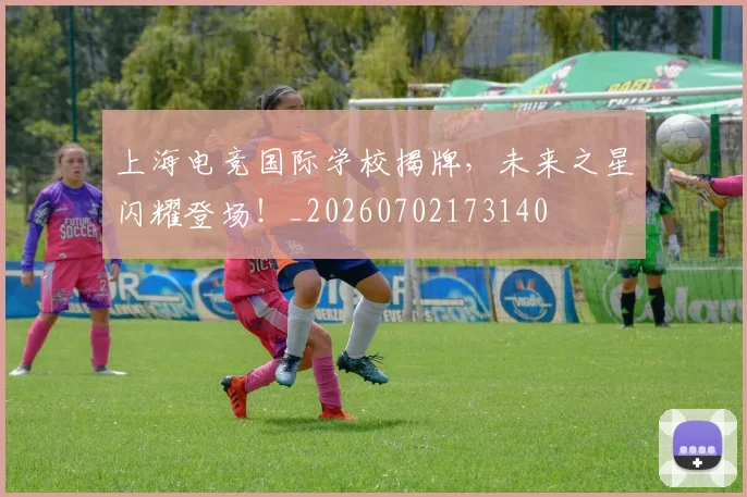 上海电竞国际学校揭牌，未来之星闪耀登场！_20260702173140