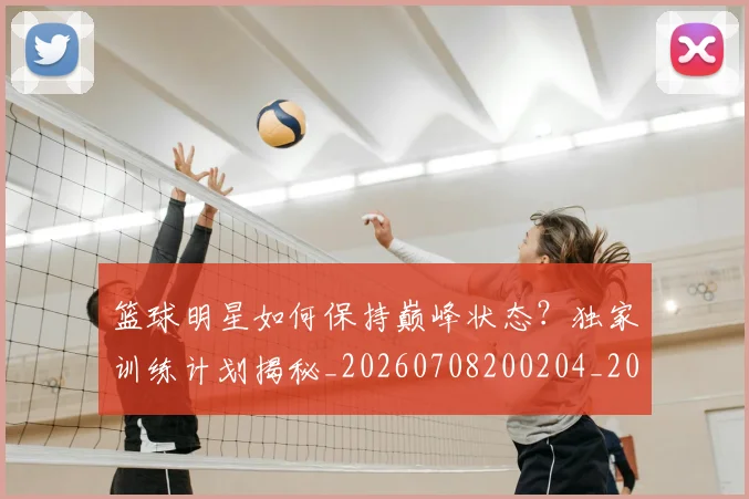 篮球明星如何保持巅峰状态？独家训练计划揭秘_20260708200204_20260803140107