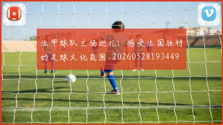 法甲球队主场巡礼：感受法国独特的足球文化氛围_20260528193449