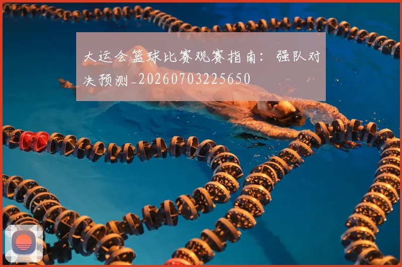 大运会篮球比赛观赛指南：强队对决预测_20260703225650