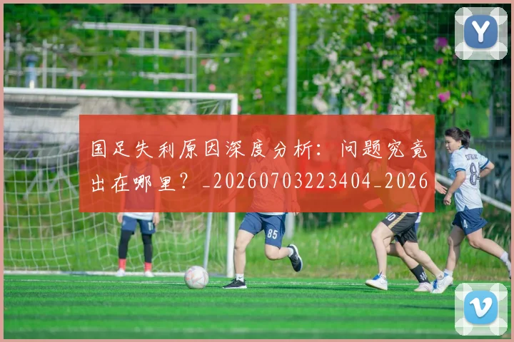 国足失利原因深度分析：问题究竟出在哪里？_20260703223404_20260719162907