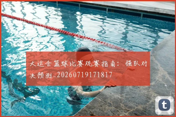 大运会篮球比赛观赛指南：强队对决预测_20260719171817