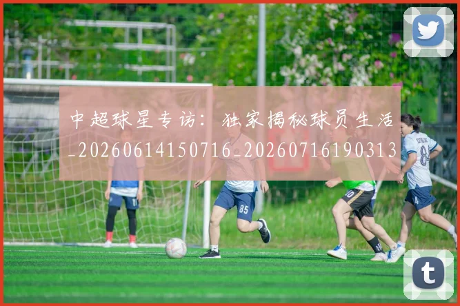 中超球星专访:独家揭秘球员生活_20260614150716_20260716190313